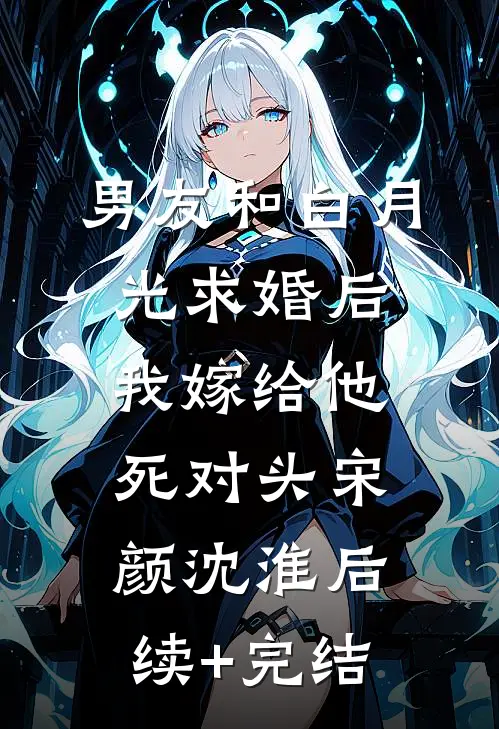 男友和白月光求婚后，我嫁给他死对头宋颜沈淮后续+完结