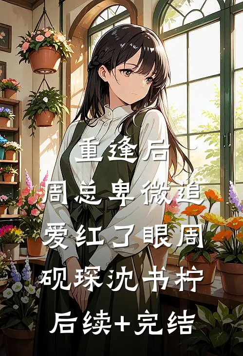 重逢后，周总卑微追爱红了眼周砚琛沈书柠后续+完结