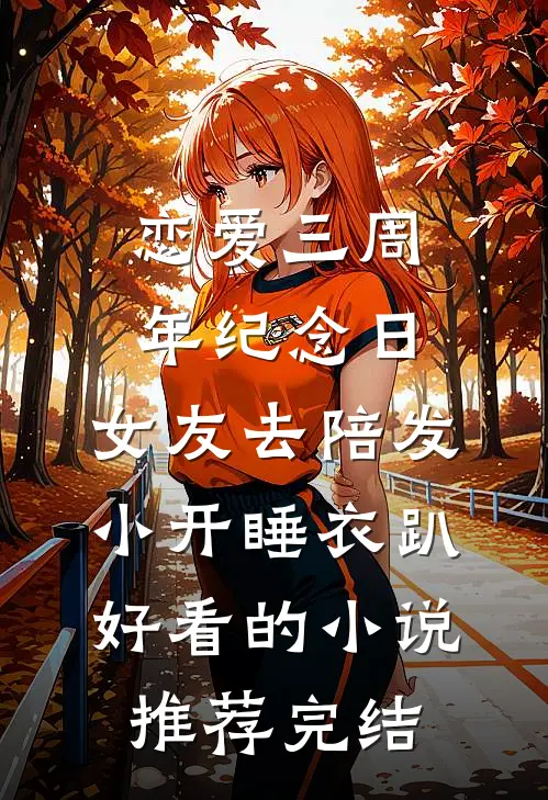恋爱三周年纪念日，女友去陪发小开睡衣趴好看的小说推荐完结