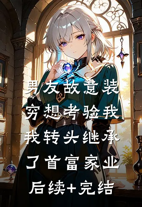 男友故意装穷想考验我，我转头继承了首富家业后续+完结