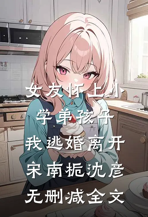 女友怀上小学弟孩子，我逃婚离开宋南栀沈彦无删减全文