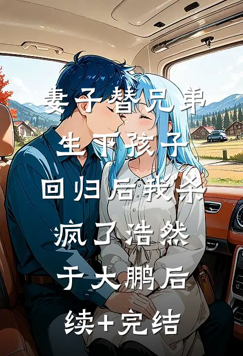 妻子替兄弟生下孩子，回归后我杀疯了浩然于大鹏后续+完结