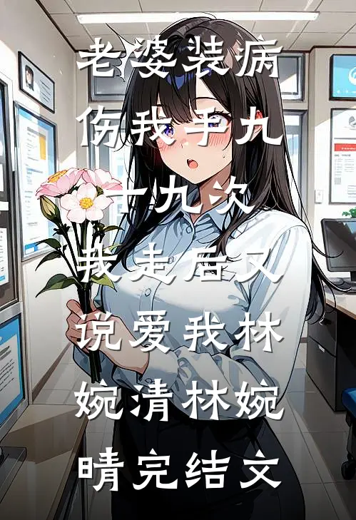 老婆装病伤我手九十九次，我走后又说爱我林婉清林婉晴完结文