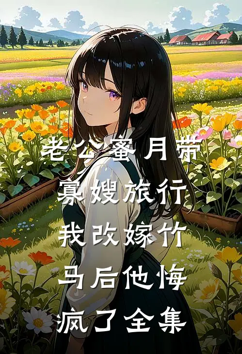 老公蜜月带寡嫂旅行，我改嫁竹马后他悔疯了全集