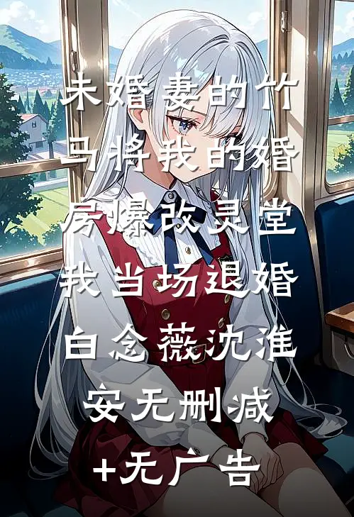 未婚妻的竹马将我的婚房爆改灵堂，我当场退婚白念薇沈淮安无删减+无广告