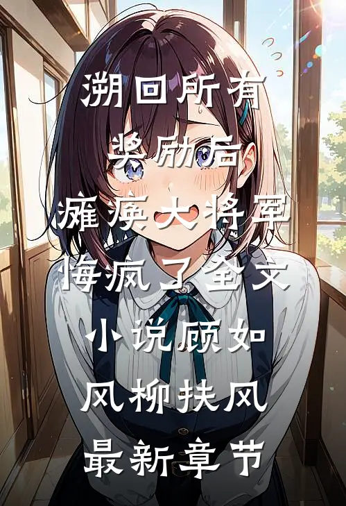 溯回所有奖励后，瘫痪大将军悔疯了全文小说顾如风柳扶风最新章节