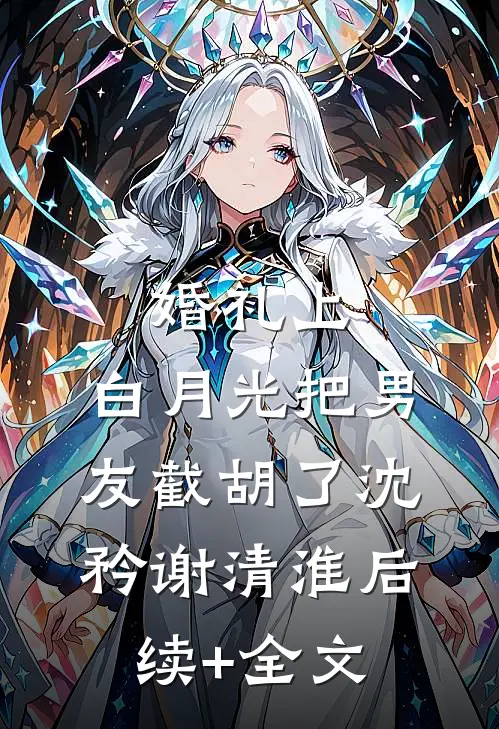婚礼上，白月光把男友截胡了沈矜谢清淮后续+全文