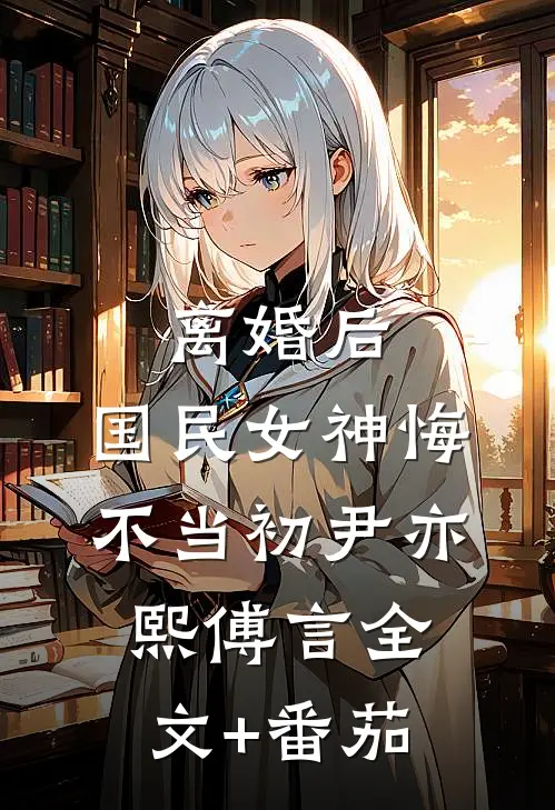 离婚后，国民女神悔不当初尹亦熙傅言全文+番茄
