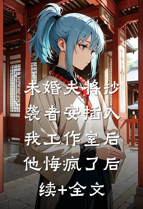 未婚夫将抄袭者安插入我工作室后，他悔疯了后续+全文