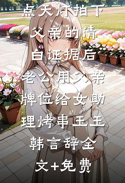 点天灯拍下父亲的清白证据后，老公用父亲牌位给女助理烤串玉玉韩言辞全文+免费