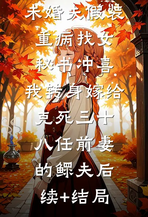 未婚夫假装重病找女秘书冲喜，我转身嫁给克死三十八任前妻的鳏夫后续+结局