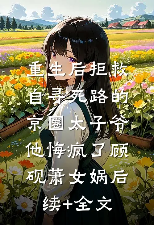 重生后拒救自寻死路的京圈太子爷，他悔疯了顾砚萧女娲后续+全文