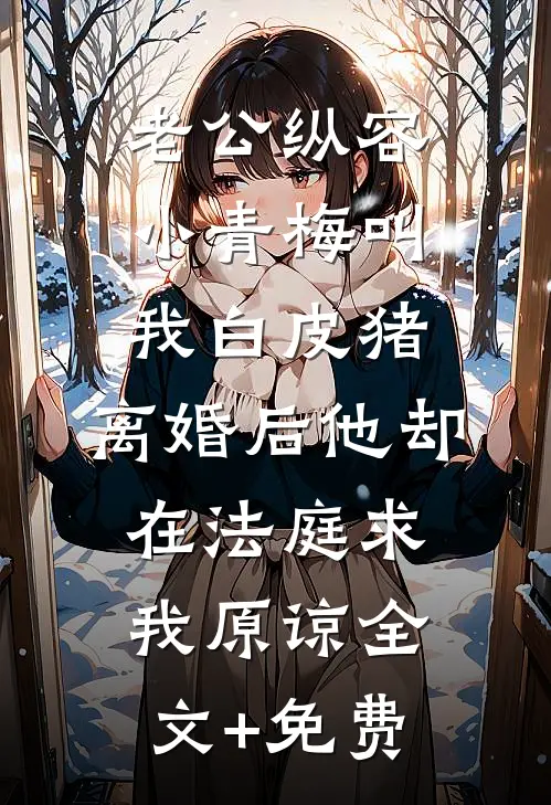 老公纵容小青梅叫我白皮猪，离婚后他却在法庭求我原谅全文+免费