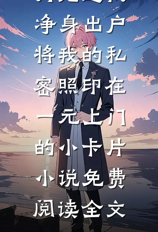 丈夫为白月光逼我净身出户，将我的私密照印在一元上门的小卡片小说免费阅读全文