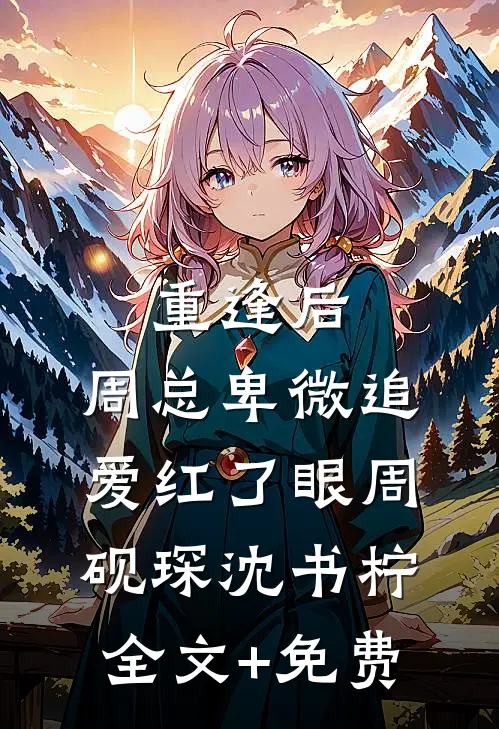 重逢后，周总卑微追爱红了眼周砚琛沈书柠全文+免费