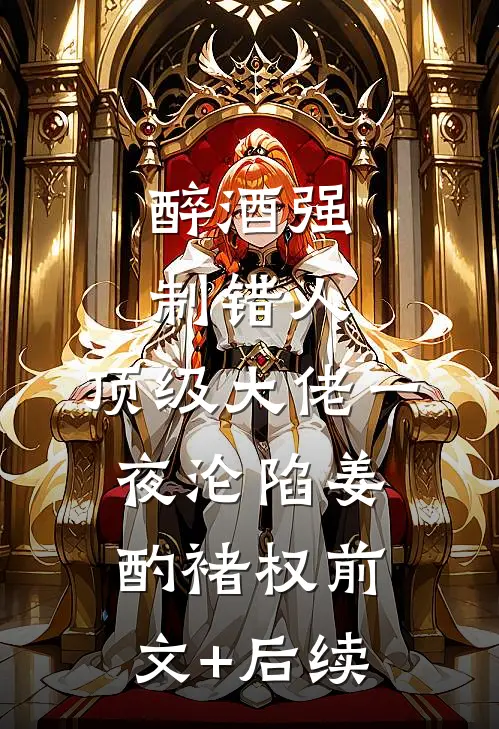 醉酒强制错人，顶级大佬一夜沦陷姜酌褚权前文+后续
