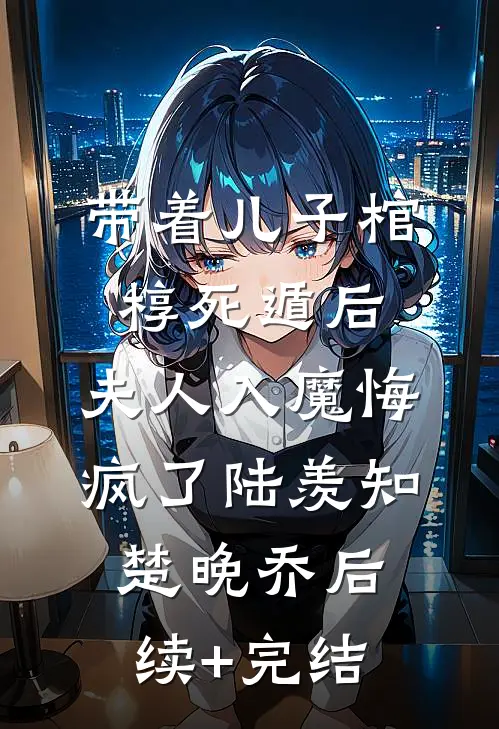 带着儿子棺椁死遁后，夫人入魔悔疯了陆羡知楚晚乔后续+完结