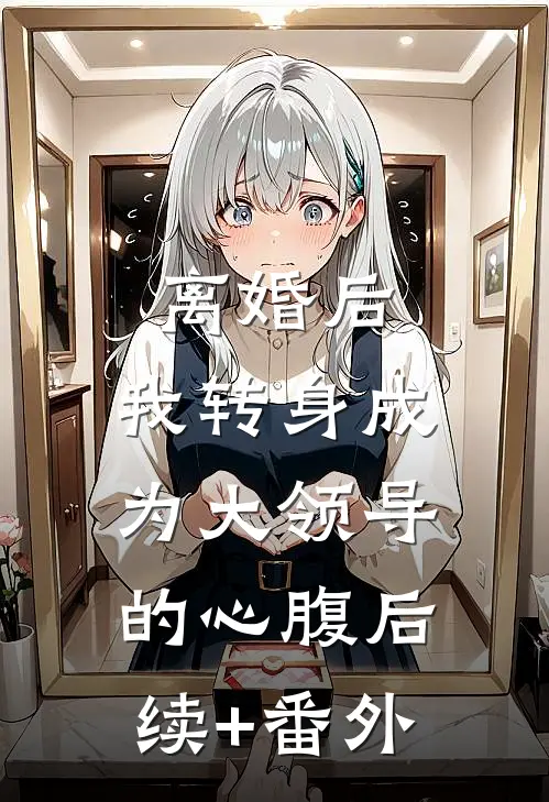 离婚后，我转身成为大领导的心腹后续+番外