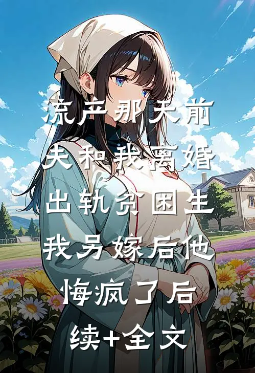 流产那天前夫和我离婚出轨贫困生，我另嫁后他悔疯了后续+全文