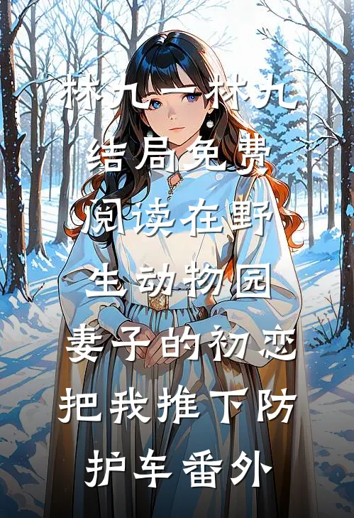 林九一林九结局免费阅读在野生动物园，妻子的初恋把我推下防护车番外