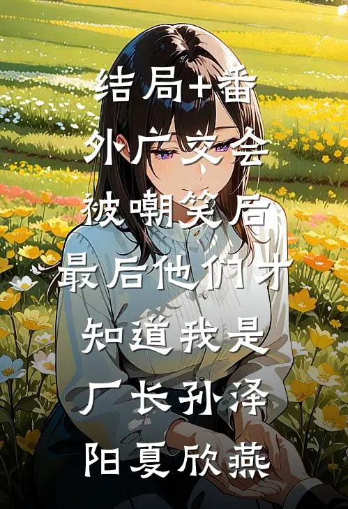 结局+番外广交会被嘲笑后，最后他们才知道我是厂长孙泽阳夏欣燕