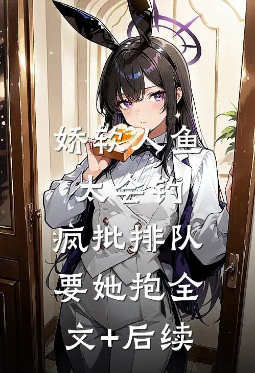 娇软人鱼太会钓，疯批排队要她抱全文+后续