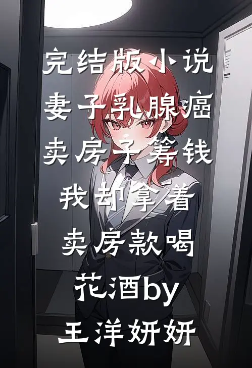 完结版小说妻子乳腺癌卖房子筹钱，我却拿着卖房款喝花酒by王洋妍妍