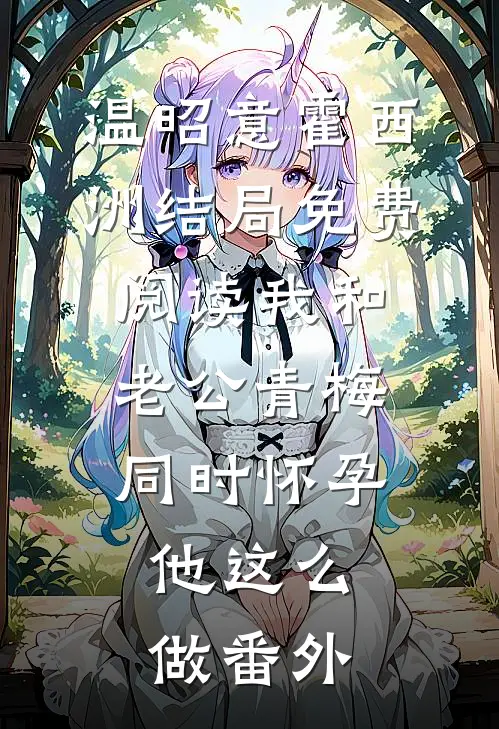 温昭意霍西洲结局免费阅读我和老公青梅同时怀孕，他这么做番外