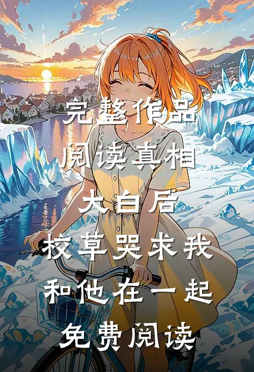 完整作品阅读真相大白后,校草哭求我和他在一起免费阅读