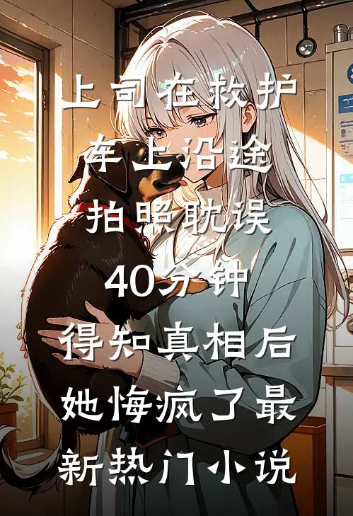 上司在救护车上沿途拍照耽误40分钟，得知真相后她悔疯了最新热门小说