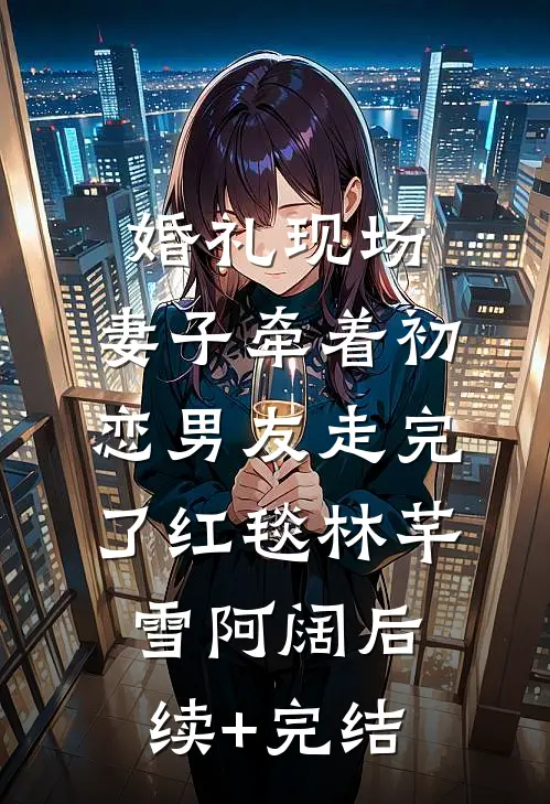 婚礼现场，妻子牵着初恋男友走完了红毯林芊雪阿阔后续+完结