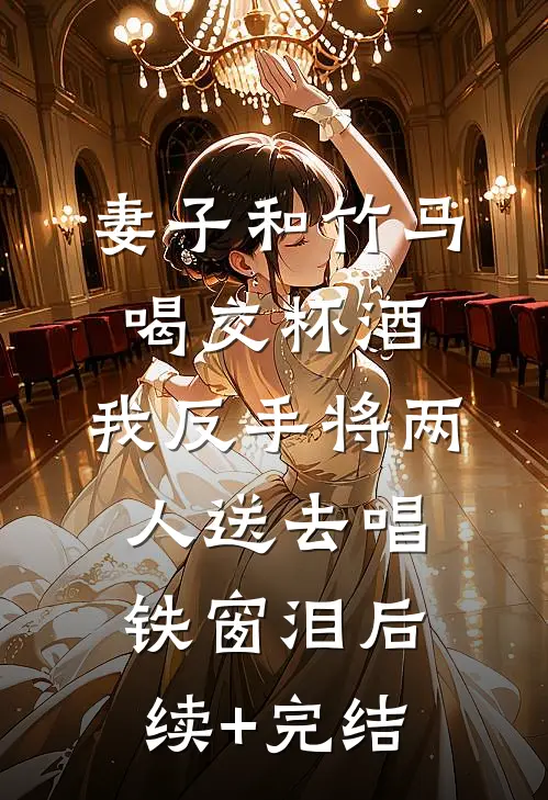 妻子和竹马喝交杯酒，我反手将两人送去唱铁窗泪后续+完结