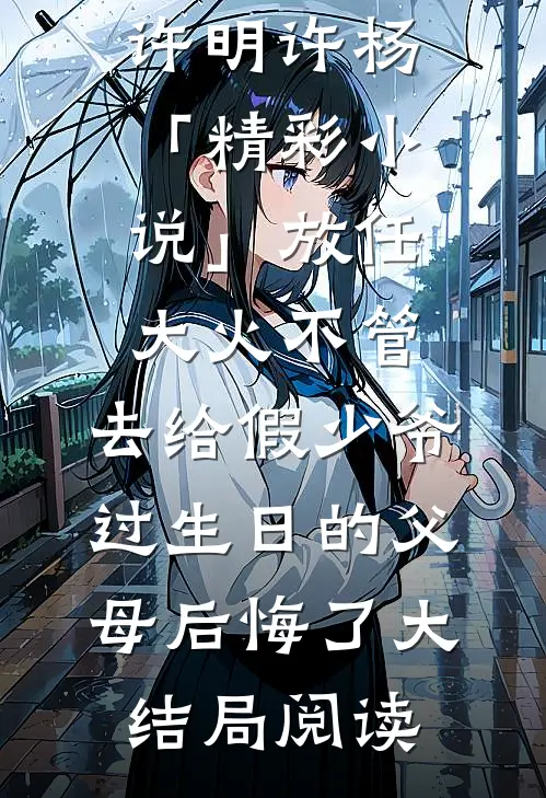许明许杨「精彩小说」放任大火不管，去给假少爷过生日的父母后悔了大结局阅读