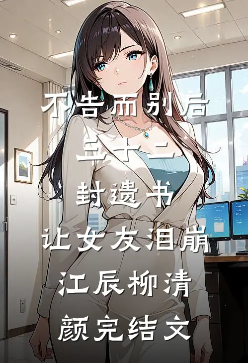 不告而别后，三十二封遗书，让女友泪崩江辰柳清颜完结文