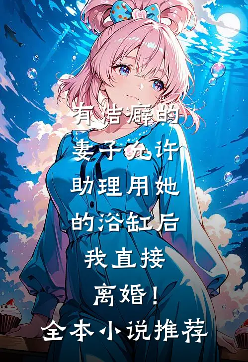 有洁癖的妻子允许助理用她的浴缸后，我直接离婚！全本小说推荐