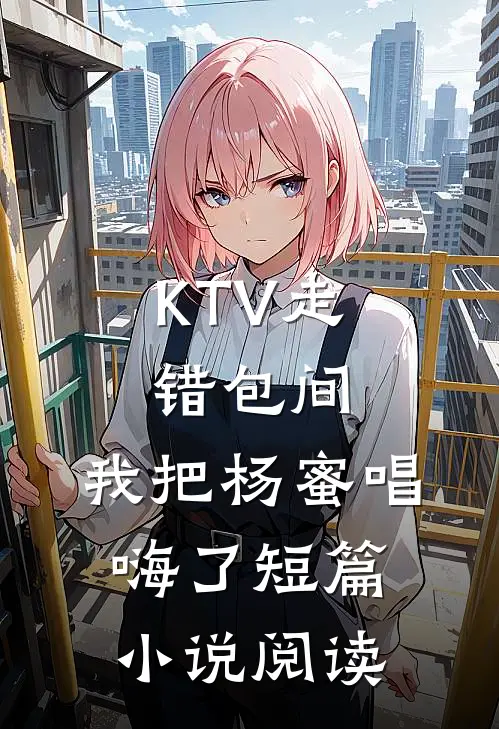 KTV走错包间，我把杨蜜唱嗨了短篇小说阅读