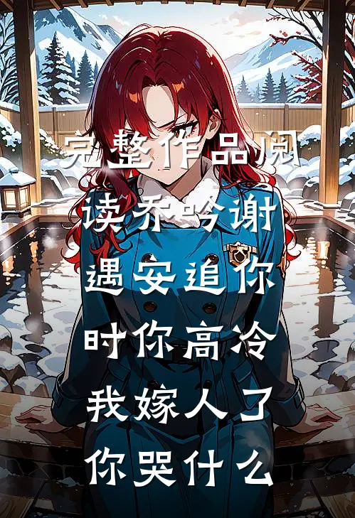 完整作品阅读乔吟谢遇安追你时你高冷,我嫁人了你哭什么