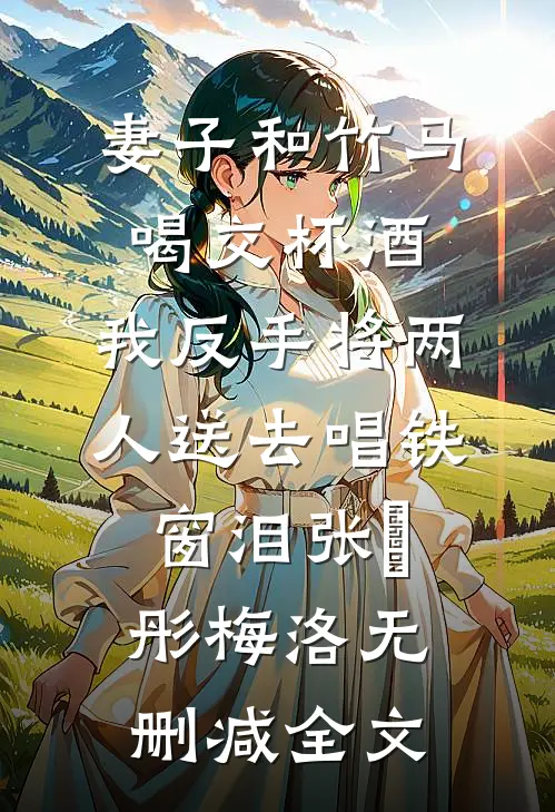 妻子和竹马喝交杯酒，我反手将两人送去唱铁窗泪张玥彤梅洛无删减全文