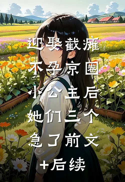 迎娶截瘫不孕京圈小公主后，她们三个急了前文+后续