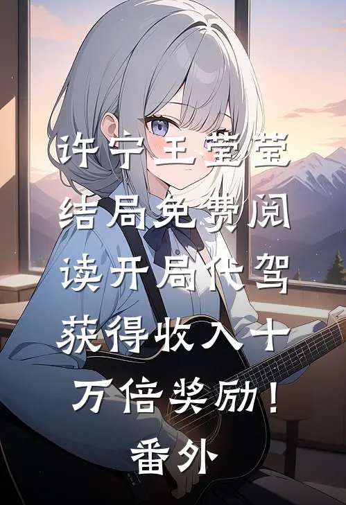 许宁王莹莹结局免费阅读开局代驾，获得收入十万倍奖励！番外