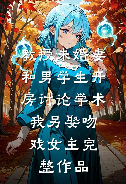 教授未婚妻和男学生开房讨论学术，我另娶吻戏女主完整作品