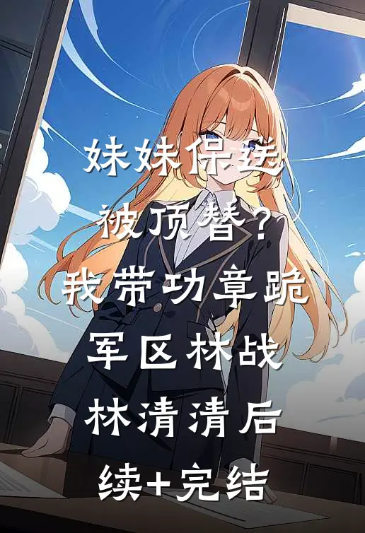 妹妹保送被顶替？我带功章跪军区林战林清清后续+完结