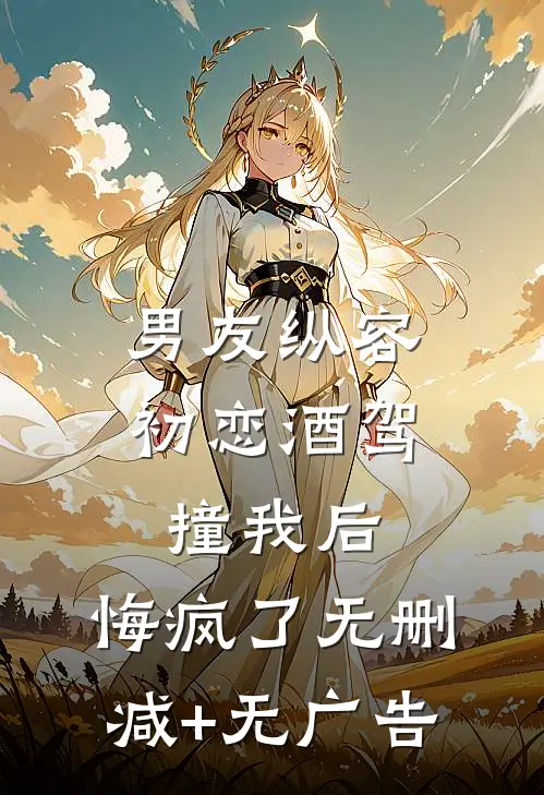 男友纵容初恋酒驾撞我后，悔疯了无删减+无广告