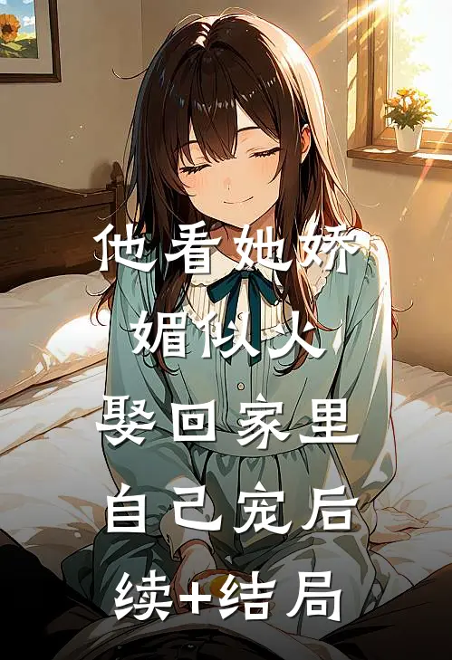 他看她娇媚似火，娶回家里自己宠后续+结局
