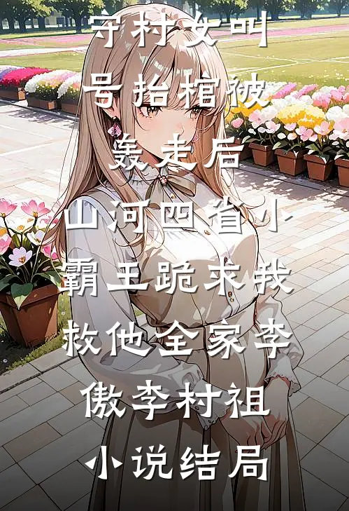 守村女叫号抬棺被轰走后，山河四省小霸王跪求我救他全家李傲李村祖小说结局