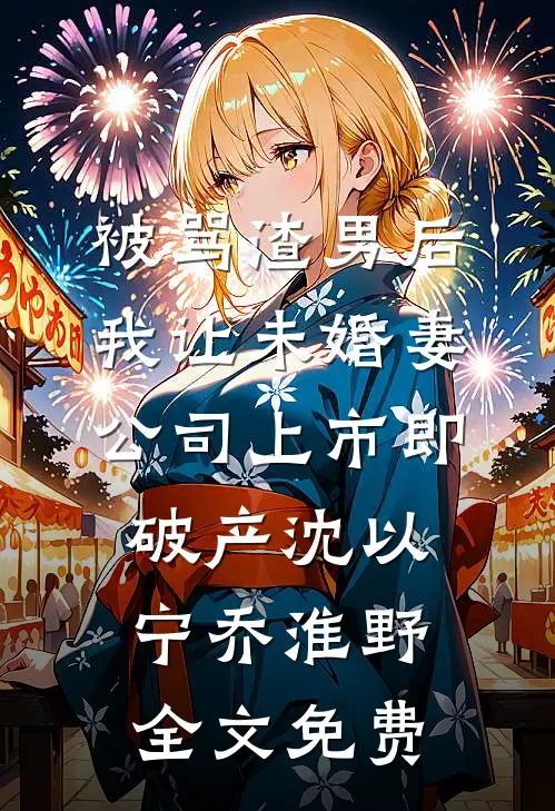 被骂渣男后，我让未婚妻公司上市即破产沈以宁乔淮野全文免费