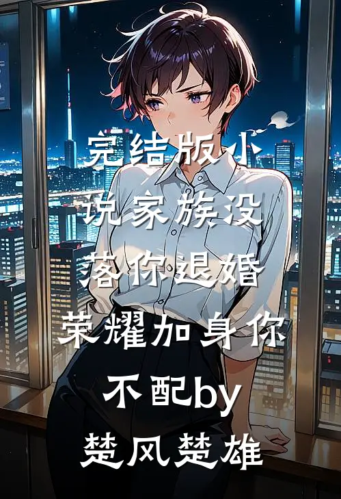 完结版小说家族没落你退婚，荣耀加身你不配by楚风楚雄