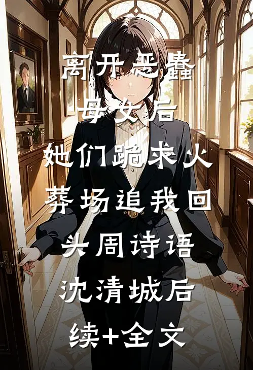 离开恶蠢母女后，她们跪求火葬场追我回头周诗语沈清城后续+全文