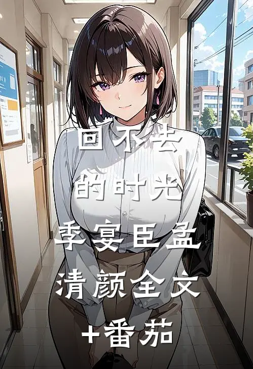 回不去的时光：  季宴臣孟清颜全文+番茄