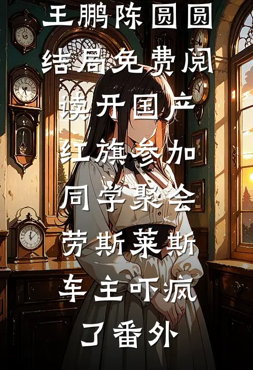 王鹏陈圆圆结局免费阅读开国产红旗参加同学聚会，劳斯莱斯车主吓疯了番外